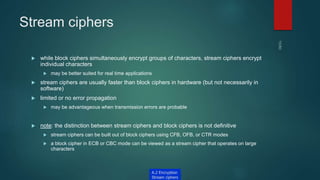 Stream ciphers
 while block ciphers simultaneously encrypt groups of characters, stream ciphers encrypt
individual characters
 may be better suited for real time applications
 stream ciphers are usually faster than block ciphers in hardware (but not necessarily in
software)
 limited or no error propagation
 may be advantageous when transmission errors are probable
 note: the distinction between stream ciphers and block ciphers is not definitive
 stream ciphers can be built out of block ciphers using CFB, OFB, or CTR modes
 a block cipher in ECB or CBC mode can be viewed as a stream cipher that operates on large
characters
A.2 Encryption
Stream ciphers
 