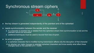 Synchronous stream ciphers
 the key stream is generated independently of the plaintext and of the ciphertext
 needs synchronization between the sender and the receiver
 if a character is inserted into or deleted from the ciphertext stream then synchronization is lost and the
plaintext cannot be recovered
 additional techniques must be used to recover from loss of synch.
 no error propagation
 a ciphertext character that is modified during transmission affects only the decryption of that character
 an attacker can make changes to selected ciphertext characters and know exactly what effect these
changes have on the plaintext (if h = XOR)
si
gk h
fk
si+1
zi
pi
ci
 