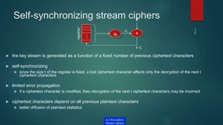 Self-synchronizing stream ciphers
 the key stream is generated as a function of a fixed number of previous ciphertext characters
 self-synchronizing
 since the size t of the register is fixed, a lost ciphertext character affects only the decryption of the next t
ciphertext characters
 limited error propagation
 if a ciphertext character is modified, then decryption of the next t ciphertext characters may be incorrect
 ciphertext characters depend on all previous plaintext characters
 better diffusion of plaintext statistics
gk h
zi
pi
ci
…
register
A.2 Encryption
Stream ciphers
 