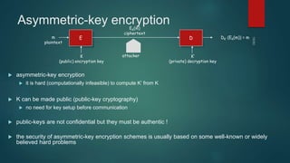 Asymmetric-key encryption
 asymmetric-key encryption
 it is hard (computationally infeasible) to compute K’ from K
 K can be made public (public-key cryptography)
 no need for key setup before communication
 public-keys are not confidential but they must be authentic !
 the security of asymmetric-key encryption schemes is usually based on some well-known or widely
believed hard problems
E Dm
plaintext
K
(public) encryption key
K’
(private) decryption key
EK(m)
ciphertext
DK’ (EK(m)) = m
attacker
 
