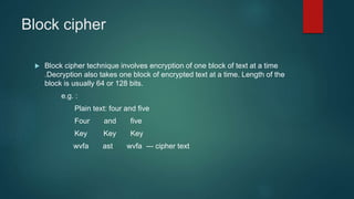 Block cipher
 Block cipher technique involves encryption of one block of text at a time
.Decryption also takes one block of encrypted text at a time. Length of the
block is usually 64 or 128 bits.
e.g. :
Plain text: four and five
Four and five
Key Key Key
wvfa ast wvfa --- cipher text
 