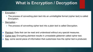 What is Encryption / Decryption
 Encryption –
 The process of converting plain text into an unintelligible format (cipher text) is called
Encryption.
 Decryption –
 The process of converting cipher text into a plain text is called Decryption.
Plaintext: Data that can be read and understood without any special measures.
Cipher text: Encrypting plaintext results in unreadable gibberish called cipher text.
Key: some secret piece of information that customizes how the cipher text is produced.
 