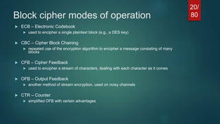 Block cipher modes of operation
 ECB – Electronic Codebook
 used to encipher a single plaintext block (e.g., a DES key)
 CBC – Cipher Block Chaining
 repeated use of the encryption algorithm to encipher a message consisting of many
blocks
 CFB – Cipher Feedback
 used to encipher a stream of characters, dealing with each character as it comes
 OFB – Output Feedback
 another method of stream encryption, used on noisy channels
 CTR – Counter
 simplified OFB with certain advantages
20/
80
 