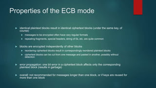 Properties of the ECB mode
 identical plaintext blocks result in identical ciphertext blocks (under the same key, of
course)
 messages to be encrypted often have very regular formats
 repeating fragments, special headers, string of 0s, etc. are quite common
 blocks are encrypted independently of other blocks
 reordering ciphertext blocks result in correspondingly reordered plaintext blocks
 ciphertext blocks can be cut from one message and pasted in another, possibly without
detection
 error propagation: one bit error in a ciphertext block affects only the corresponding
plaintext block (results in garbage)
 overall: not recommended for messages longer than one block, or if keys are reused for
more than one block
 
