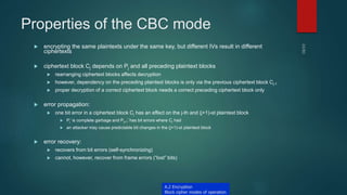 Properties of the CBC mode
 encrypting the same plaintexts under the same key, but different IVs result in different
ciphertexts
 ciphertext block Cj depends on Pj and all preceding plaintext blocks
 rearranging ciphertext blocks affects decryption
 however, dependency on the preceding plaintext blocks is only via the previous ciphertext block Cj-1
 proper decryption of a correct ciphertext block needs a correct preceding ciphertext block only
 error propagation:
 one bit error in a ciphertext block Cj has an effect on the j-th and (j+1)-st plaintext block
 Pj’ is complete garbage and Pj+1’ has bit errors where Cj had
 an attacker may cause predictable bit changes in the (j+1)-st plaintext block
 error recovery:
 recovers from bit errors (self-synchronizing)
 cannot, however, recover from frame errors (“lost” bits)
A.2 Encryption
Block cipher modes of operation
 