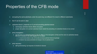 Properties of the CFB mode
 encrypting the same plaintexts under the same key, but different IVs result in different ciphertexts
 the IV can be sent in clear
 ciphertext block Cj depends on Pj and all preceding plaintext blocks
 rearranging ciphertext blocks affects decryption
 proper decryption of a correct ciphertext block needs the preceding n/s ciphertext blocks to be correct
 error propagation:
 one bit error in a ciphertext block Cj has an effect on the decryption of that and the next n/s ciphertext blocks
(the error remains in the shift register for n/s steps)
 Pj’ has bit errors where Cj had, all the other erroneous plaintext blocks are garbage
 an attacker may cause predictable bit changes in the j-th plaintext block
 error recovery:
 self synchronizing, but requires n/s blocks to recover
A.2 Encryption
Block cipher modes of operation
 