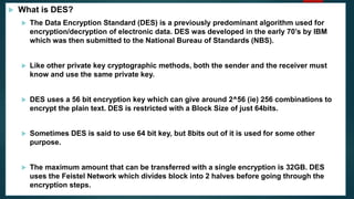  What is DES?
 The Data Encryption Standard (DES) is a previously predominant algorithm used for
encryption/decryption of electronic data. DES was developed in the early 70’s by IBM
which was then submitted to the National Bureau of Standards (NBS).
 Like other private key cryptographic methods, both the sender and the receiver must
know and use the same private key.
 DES uses a 56 bit encryption key which can give around 2^56 (ie) 256 combinations to
encrypt the plain text. DES is restricted with a Block Size of just 64bits.
 Sometimes DES is said to use 64 bit key, but 8bits out of it is used for some other
purpose.
 The maximum amount that can be transferred with a single encryption is 32GB. DES
uses the Feistel Network which divides block into 2 halves before going through the
encryption steps.
 