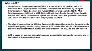  What is AES?
 The Advanced Encryption Standard (AES) is a specification for the Encryption of
electronic data. Originally called “Rijndael” the cipher was developed by 2 Belgian
Cryptographers “Joan Daemen” and “Vincent Rijmen” who submitted to the AES
Selection process held by the NIST (National Institute of Standards and Technology) in
the year 1997 which continued for 3 years and the end result was given on 2nd October
2002 where Rijndael was chosen as the proposed standard.
 The algorithm described by AES is a Symmetric-Key Algorithm, meaning the same key is
used for encrypting and decrypting the data. AES standard is a variant of Rijndael where
the block size is restricted to 128bits and the key size of 128, 192, 256 bits can be used.
 AES is based on a design principle known as a substitution-permutation network, and is
fast in both software and hardware.
 