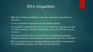 RSAAlogarthim
 RSA (Rivest-Shamir-Adelman) is the most commonly used public key
algorithm.
 Can be used both for encryption and for digitally signing.
 It is generally considered to be secure when sufficiently long keys are used
(512 bits is insecure, 768 bits is moderately secure, and 1024 bits is good,
for now).
 The security of RSA relies on the difficulty of factoring large integers.
Dramatic advances in factoring large integers would make RSA vulnerable.
 RSA is currently the most important public key algorithm. It is patented in
the United States (expires year 2000), and free elsewhere.
33
 