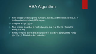 RSA Algorithm
 First choose two large prime numbers, p and q, and find their product, n. n
is also called modulus in RSA jargon.
 Compute z = (p-1)(q-1)
 Next choose a number e, relatively prime to z = (p-1)(q-1) - this is the
encryption key.
 Finally compute d such that the product of e and d is congruent to 1 mod
((p-1)(q-1)). This is the decryption key.
34
 