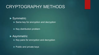 CRYPTOGRAPHY METHODS
 Symmetric
 Same key for encryption and decryption
 Key distribution problem
 Asymmetric
 Key pairs for encryption and decryption
 Public and private keys
 