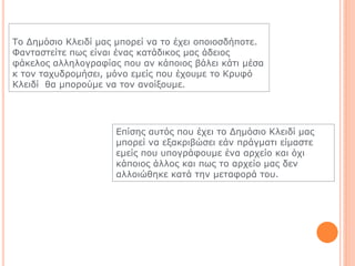 Τν Δεκόζην Κιεηδί καο κπνξεί λα ην έρεη νπνηνζδήπνηε.
Φαληαζηείηε πσο είλαη έλαο θαηάδηθνο καο άδεηνο
θάθεινο αιιεινγξαθίαο πνπ αλ θάπνηνο βάιεη θάηη κέζα
θ ηνλ ηαρπδξνκήζεη, κόλν εκείο πνπ έρνπκε ην Κξπθό
Κιεηδί ζα κπνξνύκε λα ηνλ αλνίμνπκε.
Επίζεο απηόο πνπ έρεη ην Δεκόζην Κιεηδί καο
κπνξεί λα εμαθξηβώζεη εάλ πξάγκαηη είκαζηε
εκείο πνπ ππνγξάθνπκε έλα αξρείν θαη όρη
θάπνηνο άιινο θαη πσο ην αξρείν καο δελ
αιινηώζεθε θαηά ηελ κεηαθνξά ηνπ.
 