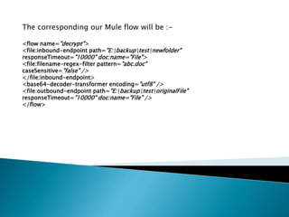 The corresponding our Mule flow will be :-
<flow name="decrypt">
<file:inbound-endpoint path="E:backuptestnewfolder"
responseTimeout="10000" doc:name="File">
<file:filename-regex-filter pattern="abc.doc"
caseSensitive="false" />
</file:inbound-endpoint>
<base64-decoder-transformer encoding="utf8" />
<file:outbound-endpoint path="E:backuptestoriginalFile"
responseTimeout="10000" doc:name="File" />
</flow>
 