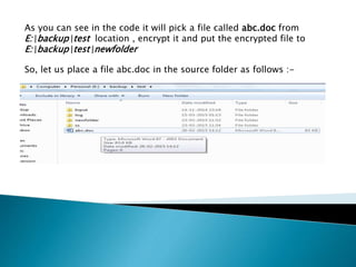As you can see in the code it will pick a file called abc.doc from
E:backuptest location , encrypt it and put the encrypted file to
E:backuptestnewfolder
So, let us place a file abc.doc in the source folder as follows :-
 