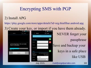 Encrypting SMS with PGP
2) Install APG
https://play.google.com/store/apps/details?id=org.thialfihar.android.apg
3) Create your key, or import if you have them already.
NEVER forget your
passphrase
Save and backup your
keys in a safe place
like USB
July 2015, mail@angelparrales.com 3/8
 
