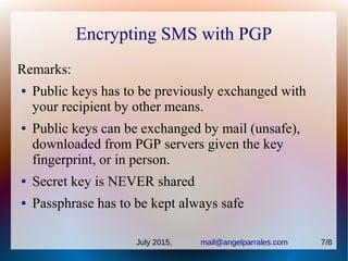 Encrypting SMS with PGP
Remarks:
● Public keys has to be previously exchanged with
your recipient by other means.
● Public keys can be exchanged by mail (unsafe),
downloaded from PGP servers given the key
fingerprint, or in person.
● Secret key is NEVER shared
● Passphrase has to be kept always safe
July 2015, mail@angelparrales.com 7/8
 