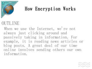 How Encryption Works

OUTLINE
When we use the Internet, we're not
always just clicking around and
passively taking in information. For
example, it is reading news articles or
blog posts. A great deal of our time
online involves sending others our own
information.
 