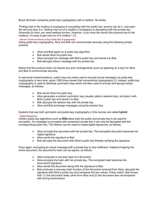 Bruce Schneier compares public-key cryptography with a mailbox. He writes:

"Putting mail in the mailbox is analogous to encrypting with the public key; anyone can do it. Just open
the slot and drop it in. Getting mail out of a mailbox is analogous to decrypting with the private key.
Generally it's hard; you need welding torches. However, if you have the secret (the physical key to the
mailbox), it's easy to get mail out of a mailbox." [1]
 Secure Communications using Public-Key Cryptography
Using public-key cryptography, Alice and Bob can communicate securely using the following simple
protocol:

              •   Alice and Bob agree on a public key algorithm.
              •   Bob sends Alice his public key.
              •   Alice encrypts her message with Bob's public key and sends it to Bob.
              •   Bob decrypts Alice's message with his private key.

Notice that this protocol does not require any prior arrangements (such as agreeing on a key) for Alice
and Bob to communicate securely.

In real-world implementations, public keys are rarely used to encrypt actual messages as public-key
cryptography is very slow, about 1000 times slower that conventional cryptography [1]. Instead, public-key
cryptography is used to distribute symmetric keys which are then used to encrypt and decrypt actual
messages, as follows:

              •   Bob sends Alice his public key.
              •   Alice generates a random symmetric key (usually called a session key), encrypts it with
                  Bob's public key and sends it to Bob.
              •   Bob decrypts the session key with his private key.
              •   Alice and Bob exchange messages using the session key.

Systems that use both symmetric and public-key cryptography in this manner are called hybrid.
 Digital Signatures
Certain public-key algorithms such as RSA allow both the public and private key to be used for
encryption. If a message is encrypted with someone's private key it can only be decrypted with the
corresponding public key. This feature can be used to create digital signatures, as follows:

              •   Alice encrypts the document with her private key. The encrypted document becomes her
                  digital signature.
              •   Alice sends the signature to Bob.
              •   Bob decrypts the document with Alice's public key thereby verifying the signature.

Once again, encrypting an actual message with a private key is very inefficient. Instead of signing the
entire document, the document's hash can be signed, as follows:

              •   Alice computes a one-way hash of a document.
              •   Alice encrypts the hash with her private key. The encrypted hash becomes the
                  document's signature.
              •   Alice sends the document along with the signature to Bob.
              •   Bob produces a one-way hash function of the document received from Alice, decrypts the
                  signature with Alice's public key and compares the two values. If they match, Bob knows
                  that: (1) the document really came from Alice and (2) the document was not tampered
                  with during transmission.
 
