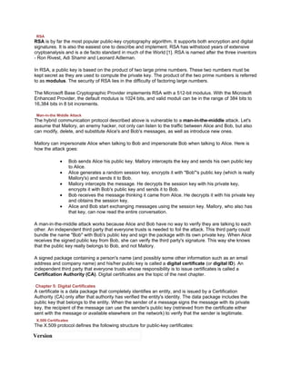 RSA
RSA is by far the most popular public-key cryptography algorithm. It supports both encryption and digital
signatures. It is also the easiest one to describe and implement. RSA has withstood years of extensive
cryptoanalysis and is a de facto standard in much of the World [1]. RSA is named after the three inventors
- Ron Rivest, Adi Shamir and Leonard Adleman.

In RSA, a public key is based on the product of two large prime numbers. These two numbers must be
kept secret as they are used to compute the private key. The product of the two prime numbers is referred
to as modulus. The security of RSA lies in the difficulty of factoring large numbers.

The Microsoft Base Cryptographic Provider implements RSA with a 512-bit modulus. With the Microsoft
Enhanced Provider, the default modulus is 1024 bits, and valid moduli can be in the range of 384 bits to
16,384 bits in 8 bit increments.

 Man-in-the Middle Attack
The hybrid communication protocol described above is vulnerable to a man-in-the-middle attack. Let's
assume that Mallory, an enemy hacker, not only can listen to the traffic between Alice and Bob, but also
can modify, delete, and substitute Alice's and Bob's messages, as well as introduce new ones.

Mallory can impersonate Alice when talking to Bob and impersonate Bob when talking to Alice. Here is
how the attack goes:

              •       Bob sends Alice his public key. Mallory intercepts the key and sends his own public key
                      to Alice.
              •       Alice generates a random session key, encrypts it with "Bob"'s public key (which is really
                      Mallory's) and sends it to Bob.
              •       Mallory intercepts the message. He decrypts the session key with his private key,
                      encrypts it with Bob's public key and sends it to Bob.
              •       Bob receives the message thinking it came from Alice. He decrypts it with his private key
                      and obtains the session key.
              •       Alice and Bob start exchanging messages using the session key. Mallory, who also has
                      that key, can now read the entire conversation.

A man-in-the-middle attack works because Alice and Bob have no way to verify they are talking to each
other. An independent third party that everyone trusts is needed to foil the attack. This third party could
bundle the name "Bob" with Bob's public key and sign the package with its own private key. When Alice
receives the signed public key from Bob, she can verify the third party's signature. This way she knows
that the public key really belongs to Bob, and not Mallory.

A signed package containing a person's name (and possibly some other information such as an email
address and company name) and his/her public key is called a digital certificate (or digital ID). An
independent third party that everyone trusts whose responsibility is to issue certificates is called a
Certification Authority (CA). Digital certificates are the topic of the next chapter.

Chapter 5: Digital Certificates
A certificate is a data package that completely identifies an entity, and is issued by a Certification
Authority (CA) only after that authority has verified the entity's identity. The data package includes the
public key that belongs to the entity. When the sender of a message signs the message with its private
key, the recipient of the message can use the sender's public key (retrieved from the certificate either
sent with the message or available elsewhere on the network) to verify that the sender is legitimate.
 X.509 Certificates
The X.509 protocol defines the following structure for public-key certificates:

Version
 