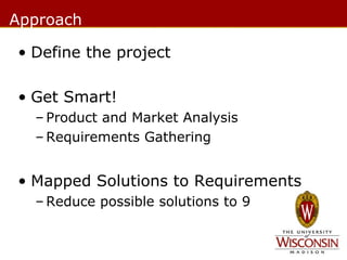 Approach
• Define the project
• Get Smart!
– Product and Market Analysis
– Requirements Gathering

• Mapped Solutions to Requirements
– Reduce possible solutions to 9

 