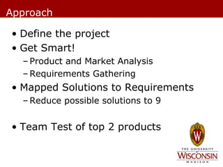 Approach
• Define the project
• Get Smart!
– Product and Market Analysis
– Requirements Gathering

• Mapped Solutions to Requirements
– Reduce possible solutions to 9

• Team Test of top 2 products

 