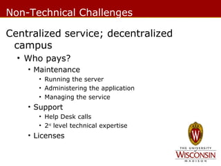 Non-Technical Challenges
Centralized service; decentralized
campus
• Who pays?
• Maintenance
• Running the server
• Administering the application
• Managing the service

• Support
• Help Desk calls
• 2nd level technical expertise

• Licenses

 