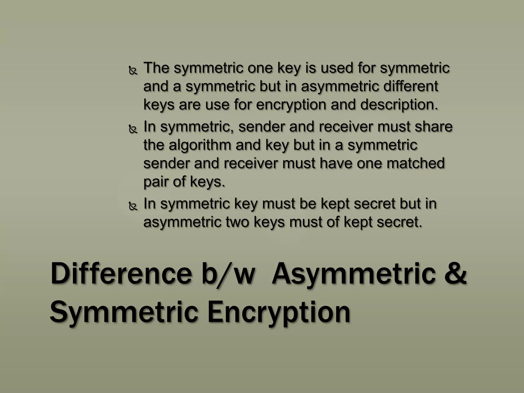 





The symmetric one key is used for symmetric
and a symmetric but in asymmetric different
keys are use for encryption and description.
In symmetric, sender and receiver must share
the algorithm and key but in a symmetric
sender and receiver must have one matched
pair of keys.
In symmetric key must be kept secret but in
asymmetric two keys must of kept secret.

Difference b/w Asymmetric &
Symmetric Encryption

 