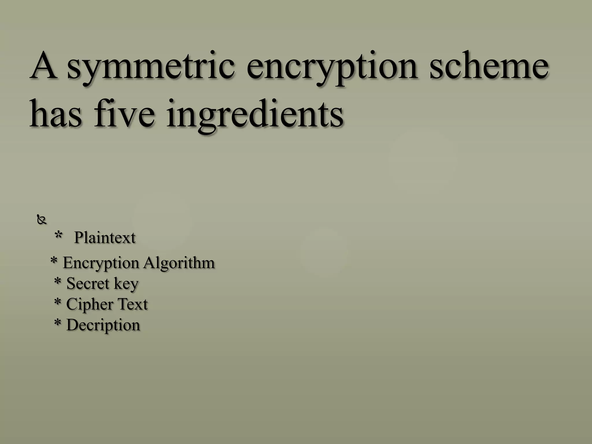 A symmetric encryption scheme
has five ingredients


* Plaintext
* Encryption Algorithm
* Secret key
* Cipher Text
* Decription

 