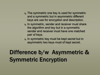 





The symmetric one key is used for symmetric
and a symmetric but in asymmetric different
keys are use for encryption and description.
In symmetric, sender and receiver must share
the algorithm and key but in a symmetric
sender and receiver must have one matched
pair of keys.
In symmetric key must be kept secret but in
asymmetric two keys must of kept secret.

Difference b/w Asymmetric &
Symmetric Encryption

 
