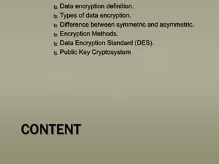 






Data encryption definition.
Types of data encryption.
Difference between symmetric and asymmetric.
Encryption Methods.
Data Encryption Standard (DES).
Public Key Cryptosystem

CONTENT

 