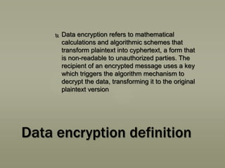 

Data encryption refers to mathematical
calculations and algorithmic schemes that
transform plaintext into cyphertext, a form that
is non-readable to unauthorized parties. The
recipient of an encrypted message uses a key
which triggers the algorithm mechanism to
decrypt the data, transforming it to the original
plaintext version

Data encryption definition

 