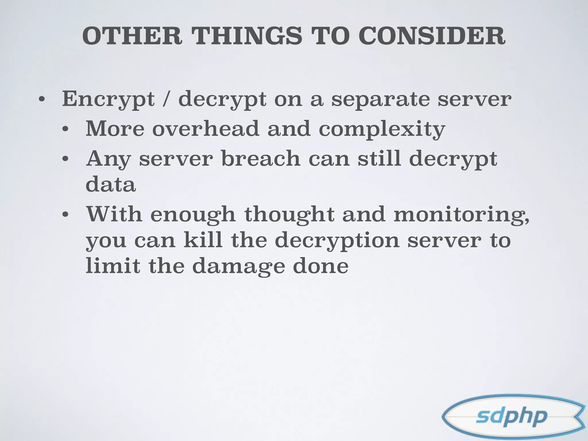 OTHER THINGS TO CONSIDER
• Encrypt / decrypt on a separate server
• More overhead and complexity
• Any server breach can still decrypt
data
• With enough thought and monitoring,
you can kill the decryption server to
limit the damage done
 