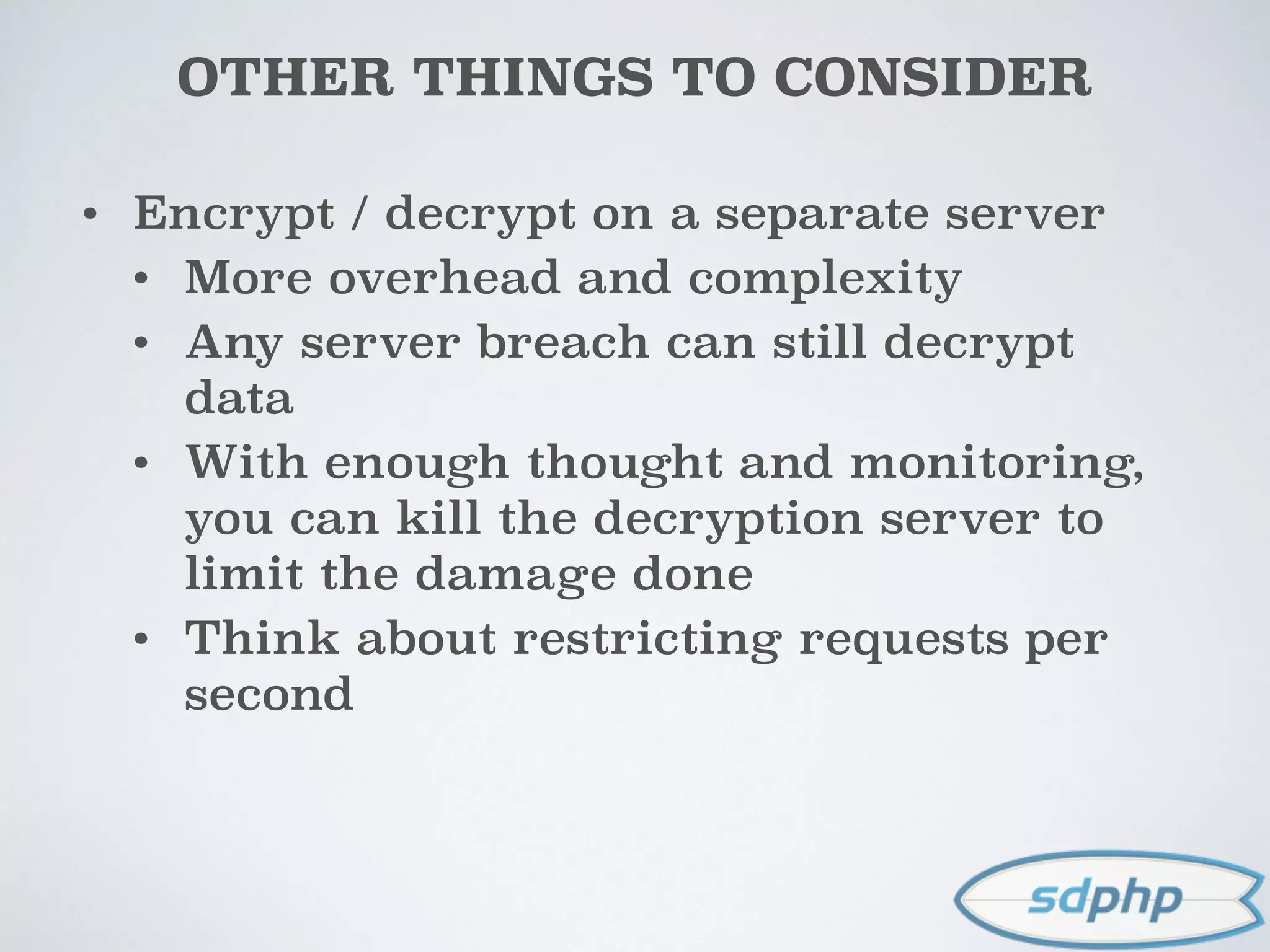 OTHER THINGS TO CONSIDER
• Encrypt / decrypt on a separate server
• More overhead and complexity
• Any server breach can still decrypt
data
• With enough thought and monitoring,
you can kill the decryption server to
limit the damage done
• Think about restricting requests per
second
 