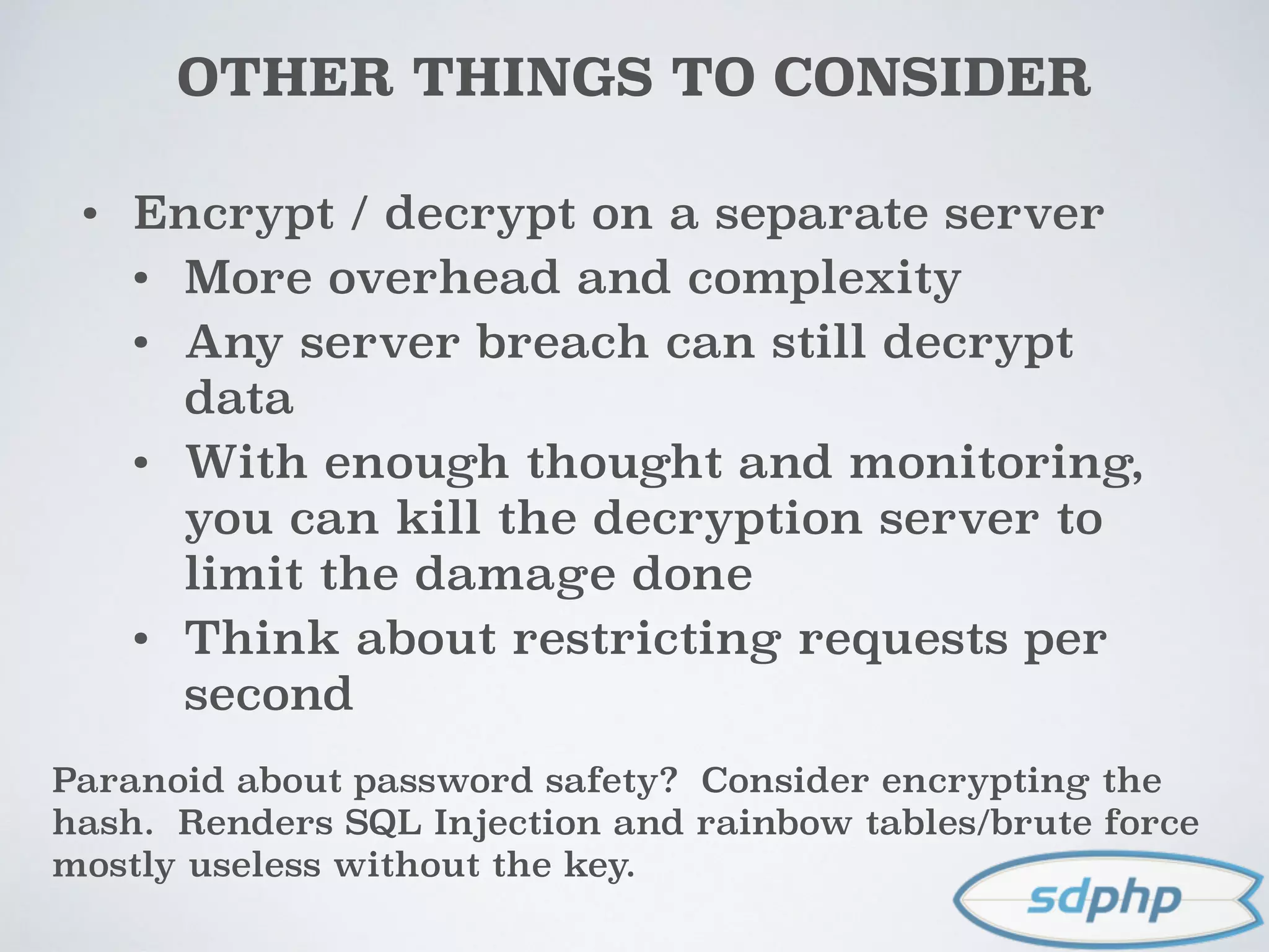 OTHER THINGS TO CONSIDER
• Encrypt / decrypt on a separate server
• More overhead and complexity
• Any server breach can still decrypt
data
• With enough thought and monitoring,
you can kill the decryption server to
limit the damage done
• Think about restricting requests per
second
Paranoid about password safety? Consider encrypting the
hash. Renders SQL Injection and rainbow tables/brute force
mostly useless without the key.
 