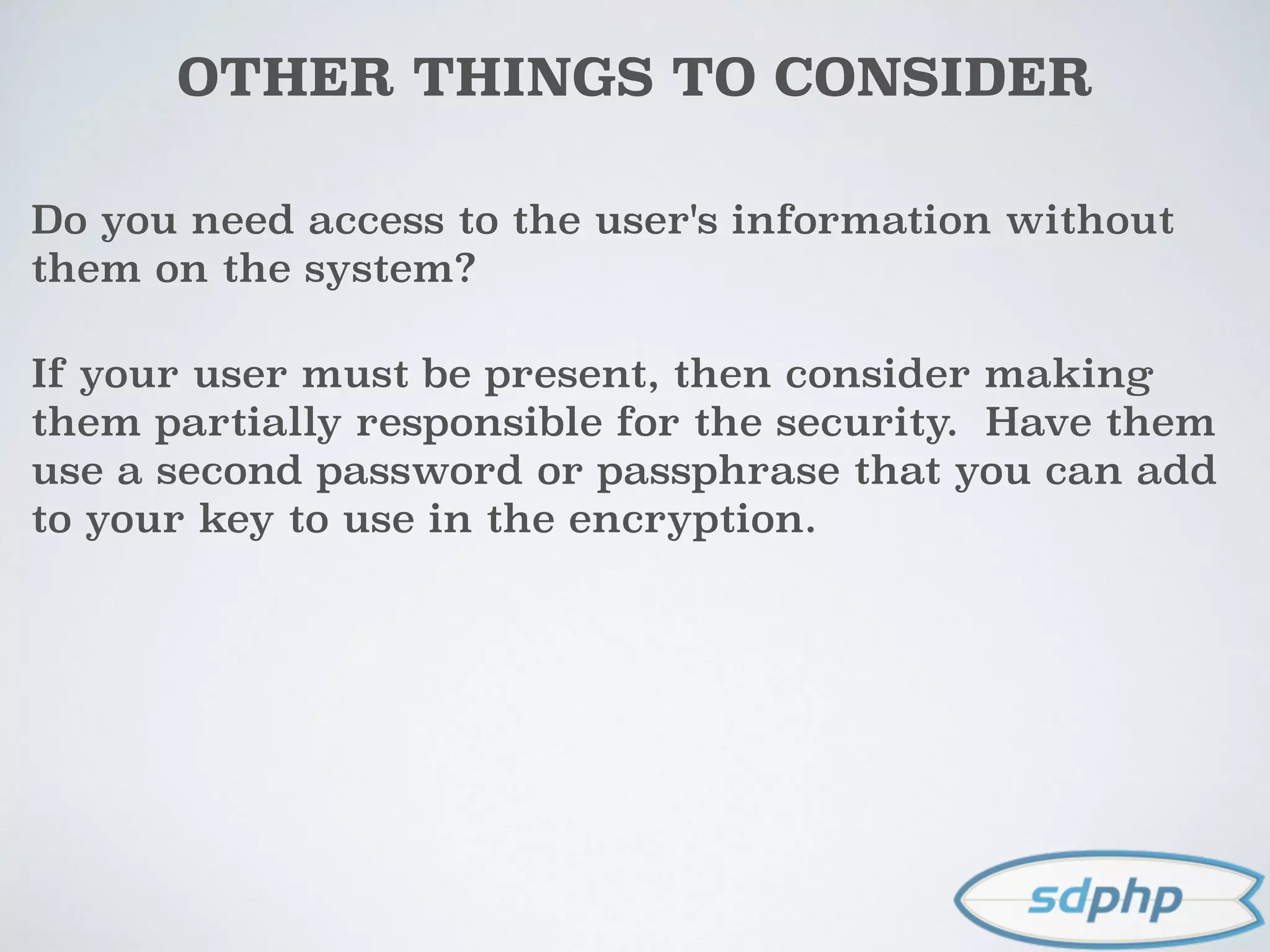 OTHER THINGS TO CONSIDER
Do you need access to the user's information without
them on the system?
If your user must be present, then consider making
them partially responsible for the security. Have them
use a second password or passphrase that you can add
to your key to use in the encryption.
 