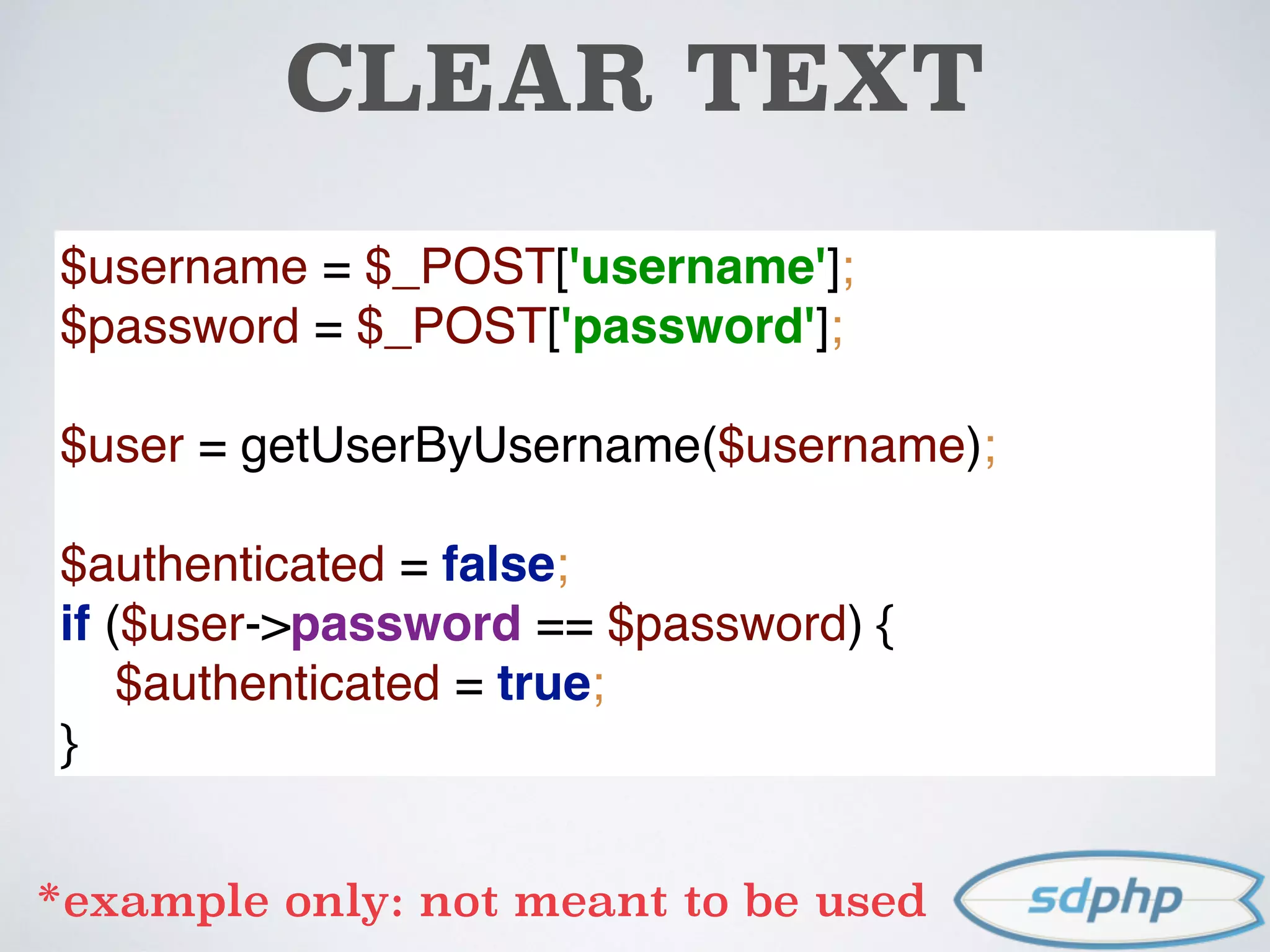 CLEAR TEXT
$username = $_POST['username']; 
$password = $_POST['password']; 
 
$user = getUserByUsername($username); 
 
$authenticated = false; 
if ($user->password == $password) { 
$authenticated = true; 
}
*example only: not meant to be used
 