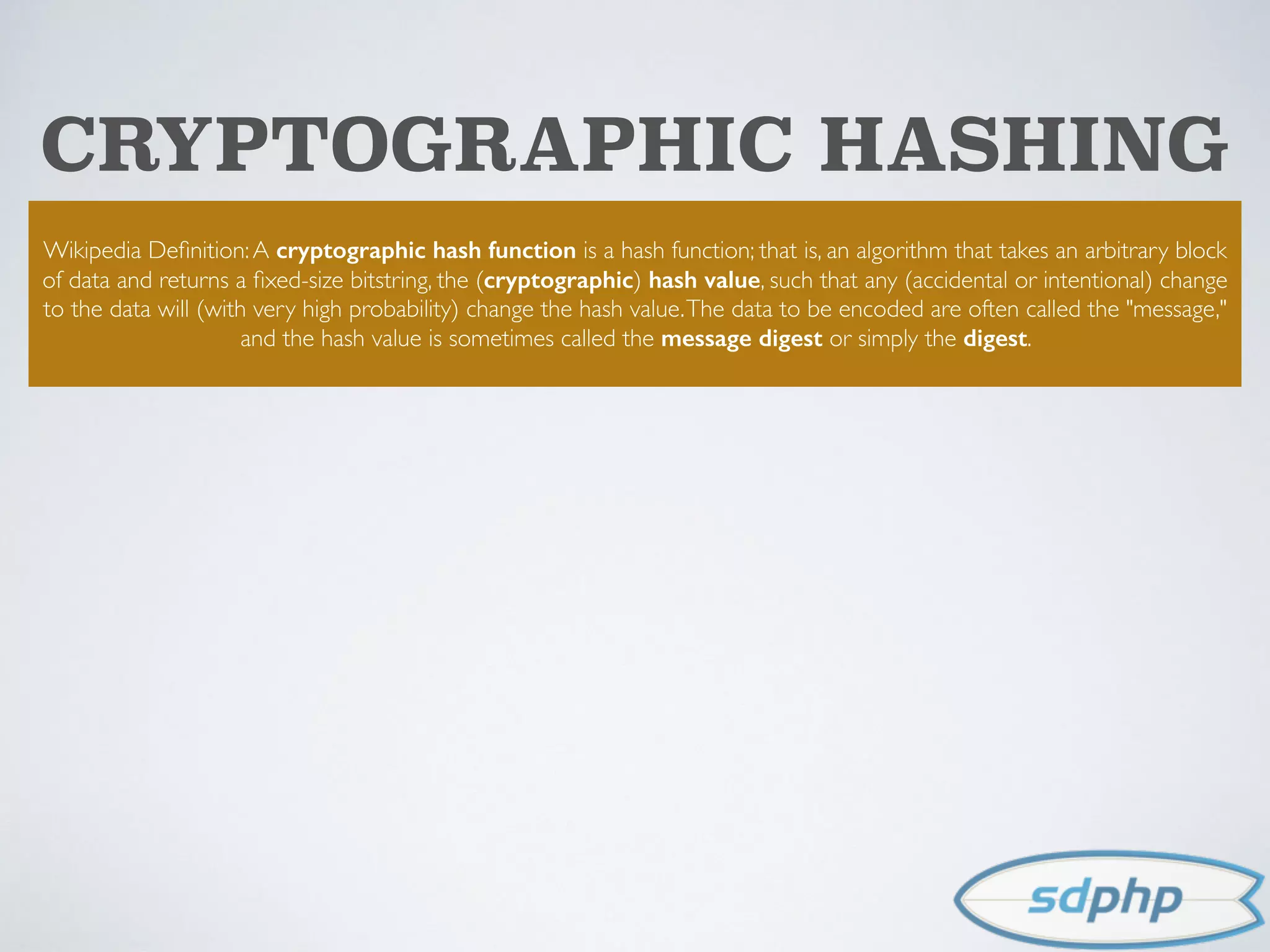 CRYPTOGRAPHIC HASHING
Wikipedia Deﬁnition:A cryptographic hash function is a hash function; that is, an algorithm that takes an arbitrary block
of data and returns a ﬁxed-size bitstring, the (cryptographic) hash value, such that any (accidental or intentional) change
to the data will (with very high probability) change the hash value.The data to be encoded are often called the "message,"
and the hash value is sometimes called the message digest or simply the digest.
 