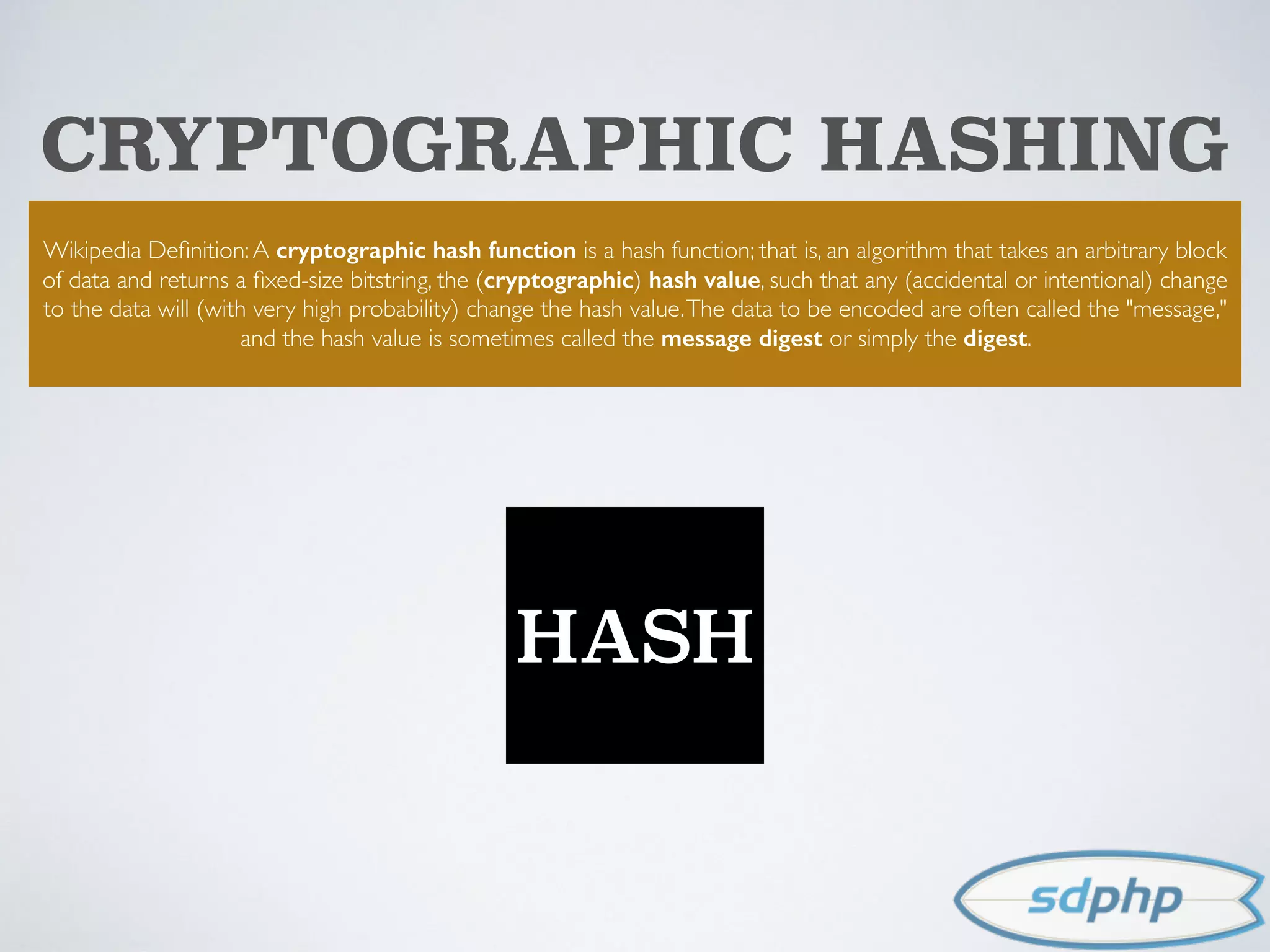 CRYPTOGRAPHIC HASHING
Wikipedia Deﬁnition:A cryptographic hash function is a hash function; that is, an algorithm that takes an arbitrary block
of data and returns a ﬁxed-size bitstring, the (cryptographic) hash value, such that any (accidental or intentional) change
to the data will (with very high probability) change the hash value.The data to be encoded are often called the "message,"
and the hash value is sometimes called the message digest or simply the digest.
HASH
 