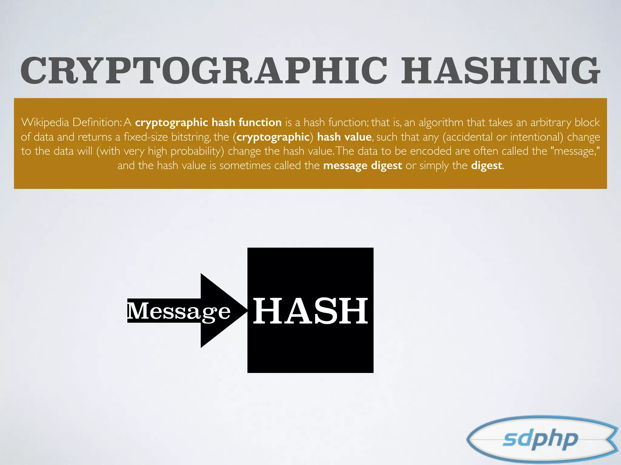 CRYPTOGRAPHIC HASHING
Wikipedia Deﬁnition:A cryptographic hash function is a hash function; that is, an algorithm that takes an arbitrary block
of data and returns a ﬁxed-size bitstring, the (cryptographic) hash value, such that any (accidental or intentional) change
to the data will (with very high probability) change the hash value.The data to be encoded are often called the "message,"
and the hash value is sometimes called the message digest or simply the digest.
HASHMessage
 