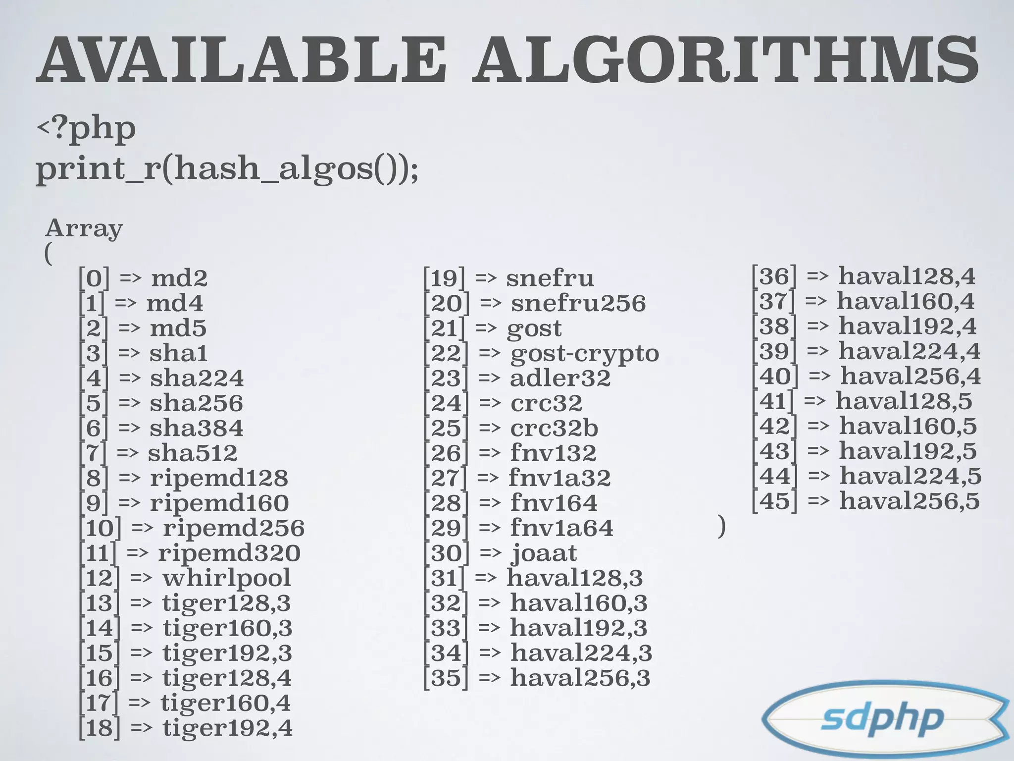 AVAILABLE ALGORITHMS
<?php
print_r(hash_algos());
Array
(
[0] => md2
[1] => md4
[2] => md5
[3] => sha1
[4] => sha224
[5] => sha256
[6] => sha384
[7] => sha512
[8] => ripemd128
[9] => ripemd160
[10] => ripemd256
[11] => ripemd320
[12] => whirlpool
[13] => tiger128,3
[14] => tiger160,3
[15] => tiger192,3
[16] => tiger128,4
[17] => tiger160,4
[18] => tiger192,4
[19] => snefru
[20] => snefru256
[21] => gost
[22] => gost-crypto
[23] => adler32
[24] => crc32
[25] => crc32b
[26] => fnv132
[27] => fnv1a32
[28] => fnv164
[29] => fnv1a64
[30] => joaat
[31] => haval128,3
[32] => haval160,3
[33] => haval192,3
[34] => haval224,3
[35] => haval256,3
[36] => haval128,4
[37] => haval160,4
[38] => haval192,4
[39] => haval224,4
[40] => haval256,4
[41] => haval128,5
[42] => haval160,5
[43] => haval192,5
[44] => haval224,5
[45] => haval256,5
)
 