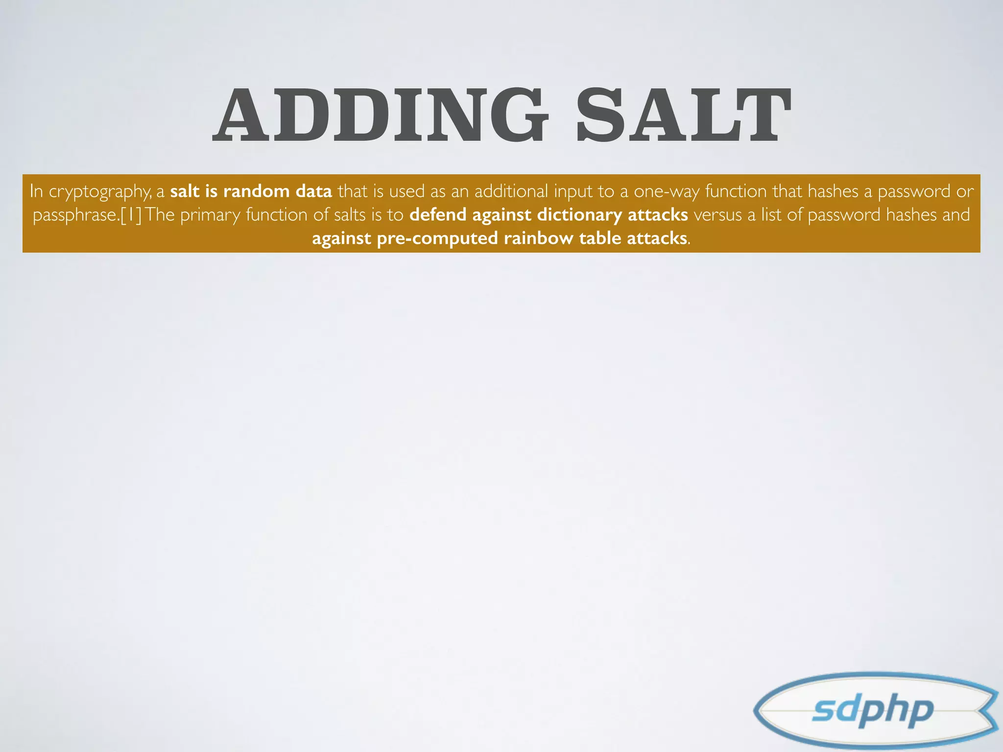 ADDING SALT
In cryptography, a salt is random data that is used as an additional input to a one-way function that hashes a password or
passphrase.[1]The primary function of salts is to defend against dictionary attacks versus a list of password hashes and
against pre-computed rainbow table attacks.
 