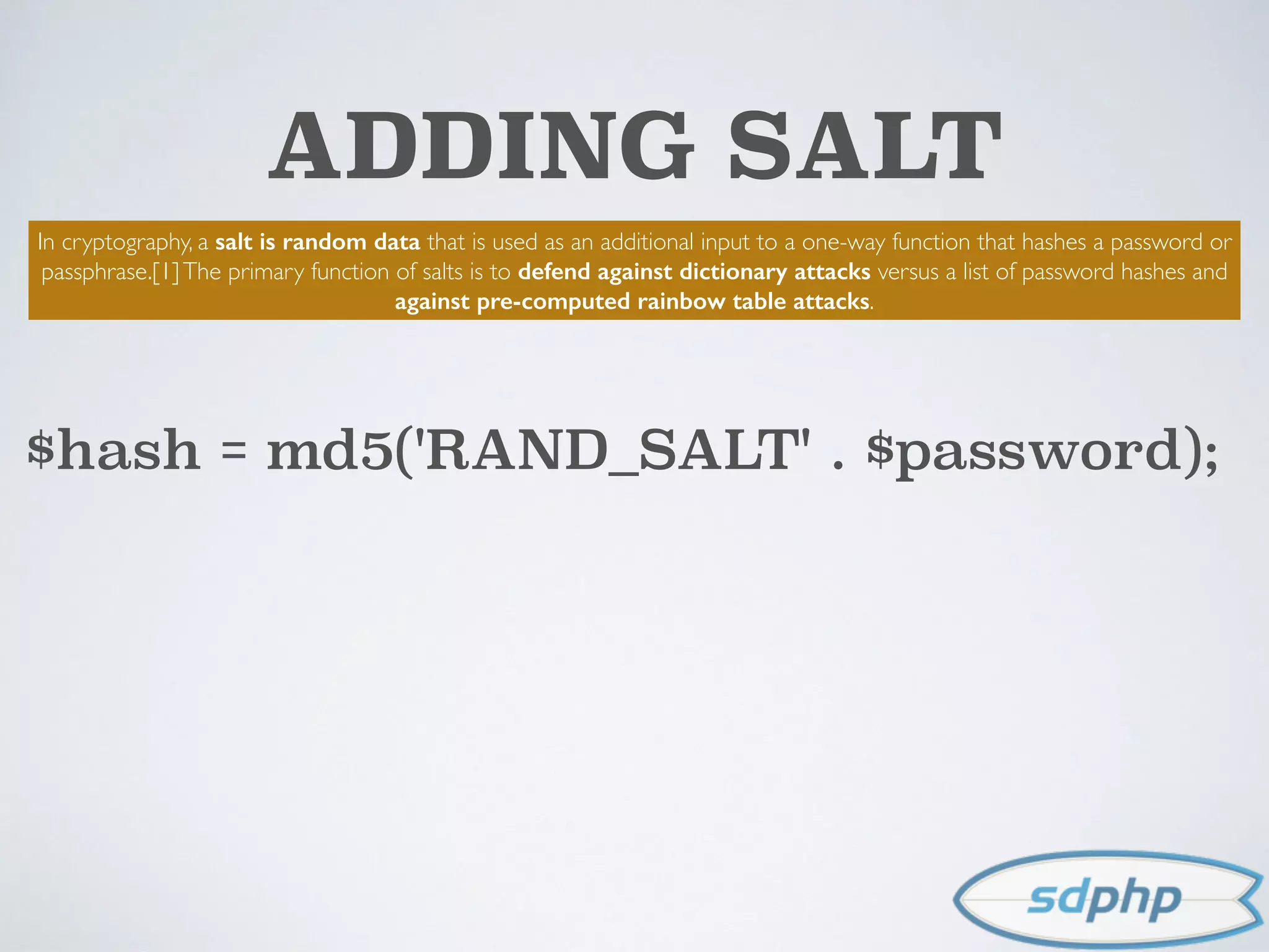 ADDING SALT
In cryptography, a salt is random data that is used as an additional input to a one-way function that hashes a password or
passphrase.[1]The primary function of salts is to defend against dictionary attacks versus a list of password hashes and
against pre-computed rainbow table attacks.
$hash = md5('RAND_SALT' . $password);
 