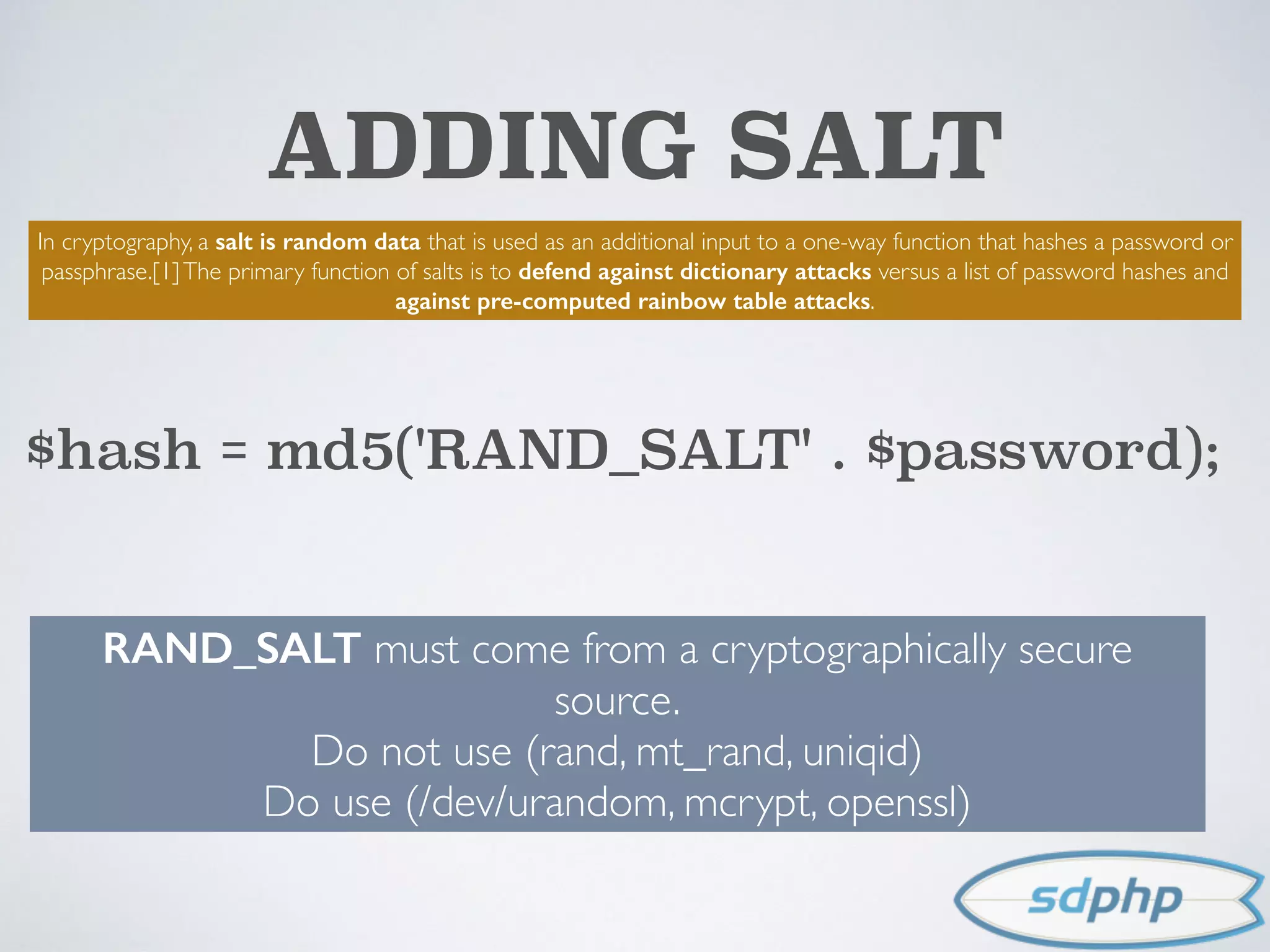 ADDING SALT
In cryptography, a salt is random data that is used as an additional input to a one-way function that hashes a password or
passphrase.[1]The primary function of salts is to defend against dictionary attacks versus a list of password hashes and
against pre-computed rainbow table attacks.
$hash = md5('RAND_SALT' . $password);
RAND_SALT must come from a cryptographically secure
source.
Do not use (rand, mt_rand, uniqid)
Do use (/dev/urandom, mcrypt, openssl)
 