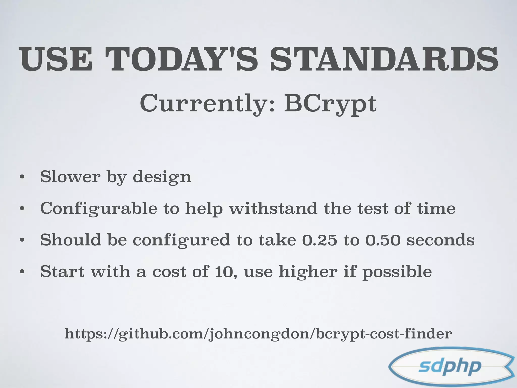USE TODAY'S STANDARDS
Currently: BCrypt
• Slower by design
• Configurable to help withstand the test of time
• Should be configured to take 0.25 to 0.50 seconds
• Start with a cost of 10, use higher if possible
https://github.com/johncongdon/bcrypt-cost-finder
 