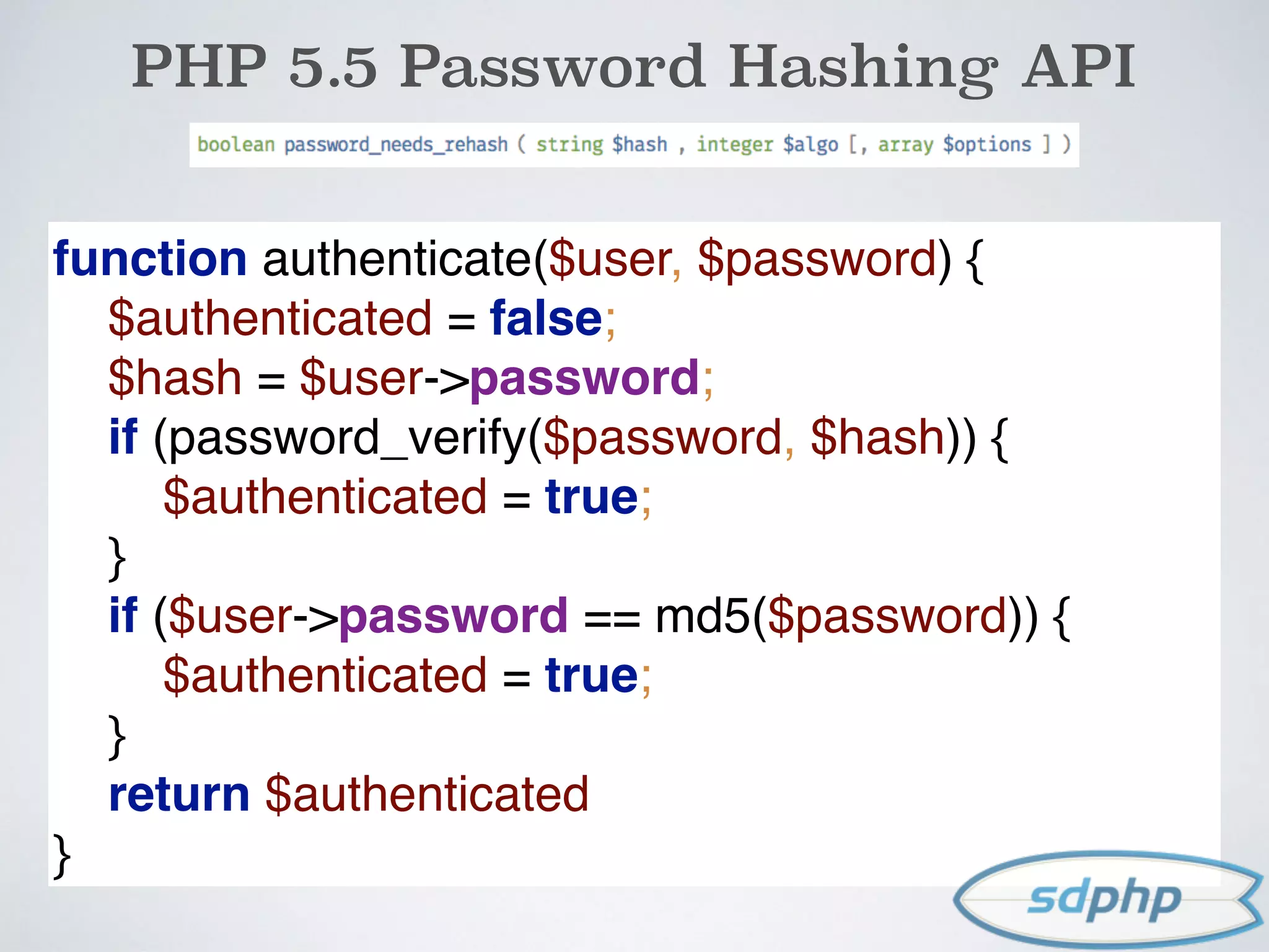 PHP 5.5 Password Hashing API
function authenticate($user, $password) { 
$authenticated = false; 
$hash = $user->password; 
if (password_verify($password, $hash)) { 
$authenticated = true; 
} 
if ($user->password == md5($password)) { 
$authenticated = true; 
} 
return $authenticated 
}
 