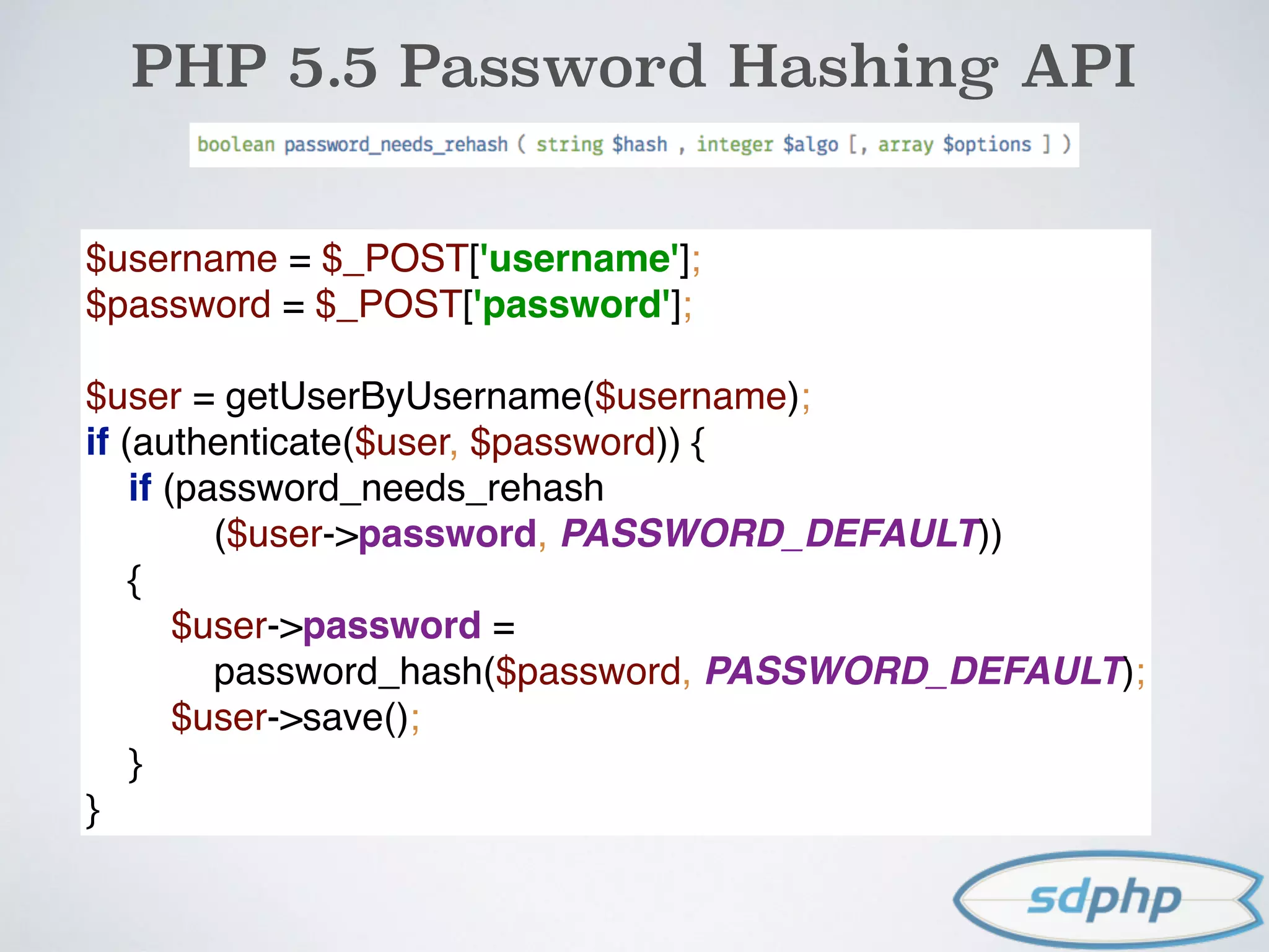 PHP 5.5 Password Hashing API
$username = $_POST['username']; 
$password = $_POST['password']; 
 
$user = getUserByUsername($username); 
if (authenticate($user, $password)) { 
if (password_needs_rehash 
($user->password, PASSWORD_DEFAULT)) 
{ 
$user->password =  
password_hash($password, PASSWORD_DEFAULT); 
$user->save(); 
} 
}
 