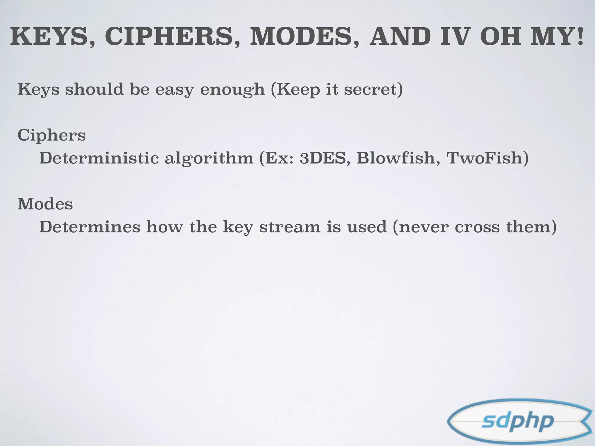 KEYS, CIPHERS, MODES, AND IV OH MY!
Keys should be easy enough (Keep it secret)
Ciphers
Deterministic algorithm (Ex: 3DES, Blowfish, TwoFish)
Modes
Determines how the key stream is used (never cross them)
 