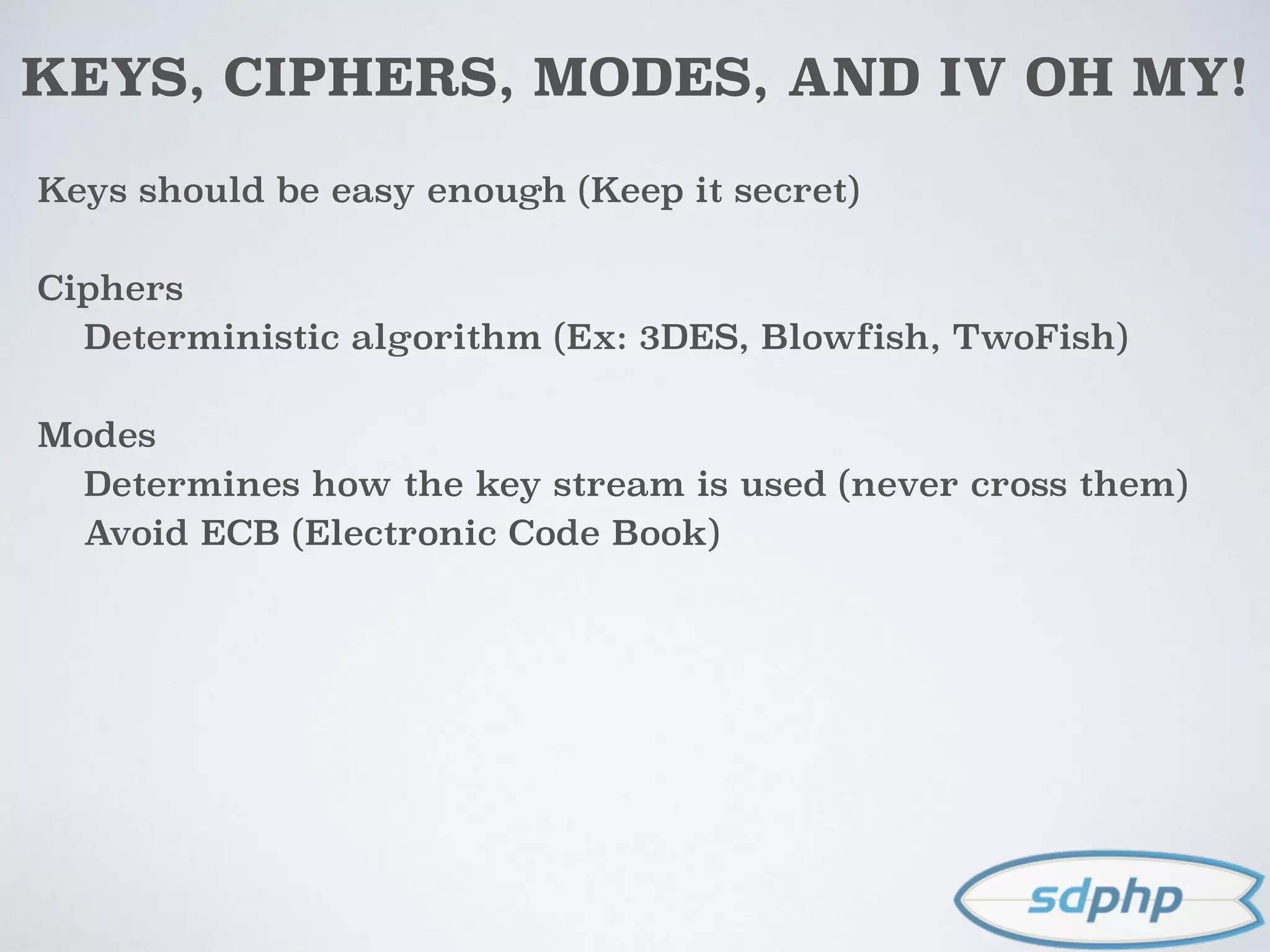 KEYS, CIPHERS, MODES, AND IV OH MY!
Keys should be easy enough (Keep it secret)
Ciphers
Deterministic algorithm (Ex: 3DES, Blowfish, TwoFish)
Modes
Determines how the key stream is used (never cross them)
Avoid ECB (Electronic Code Book)
 