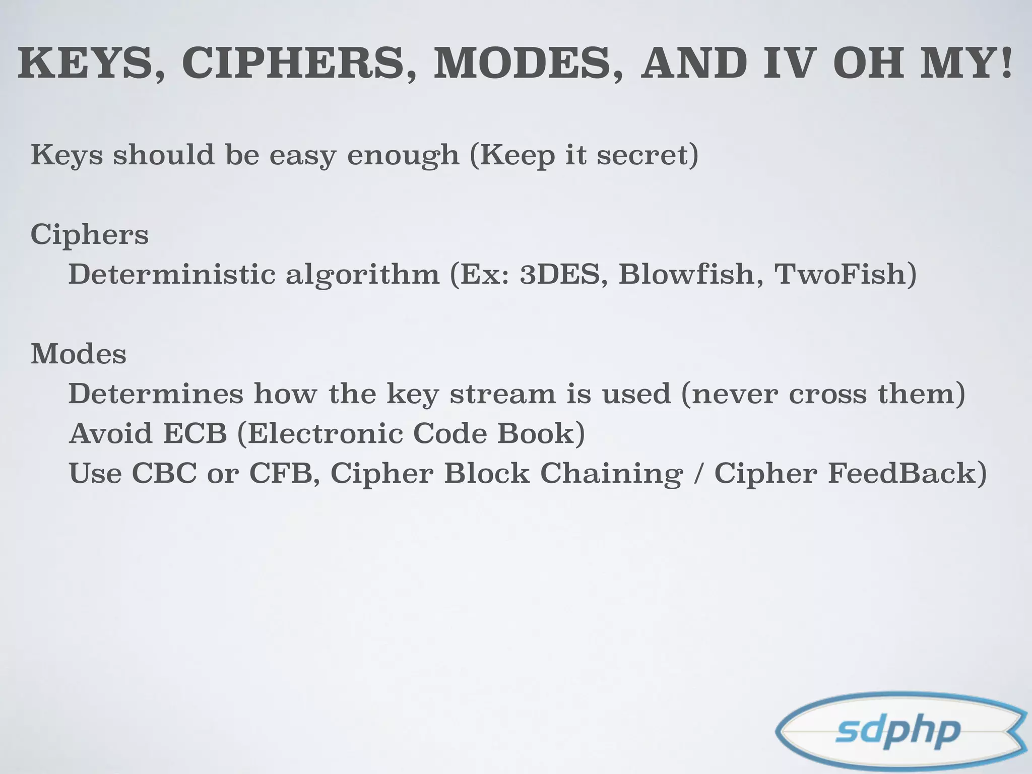 KEYS, CIPHERS, MODES, AND IV OH MY!
Keys should be easy enough (Keep it secret)
Ciphers
Deterministic algorithm (Ex: 3DES, Blowfish, TwoFish)
Modes
Determines how the key stream is used (never cross them)
Avoid ECB (Electronic Code Book)
Use CBC or CFB, Cipher Block Chaining / Cipher FeedBack)
 