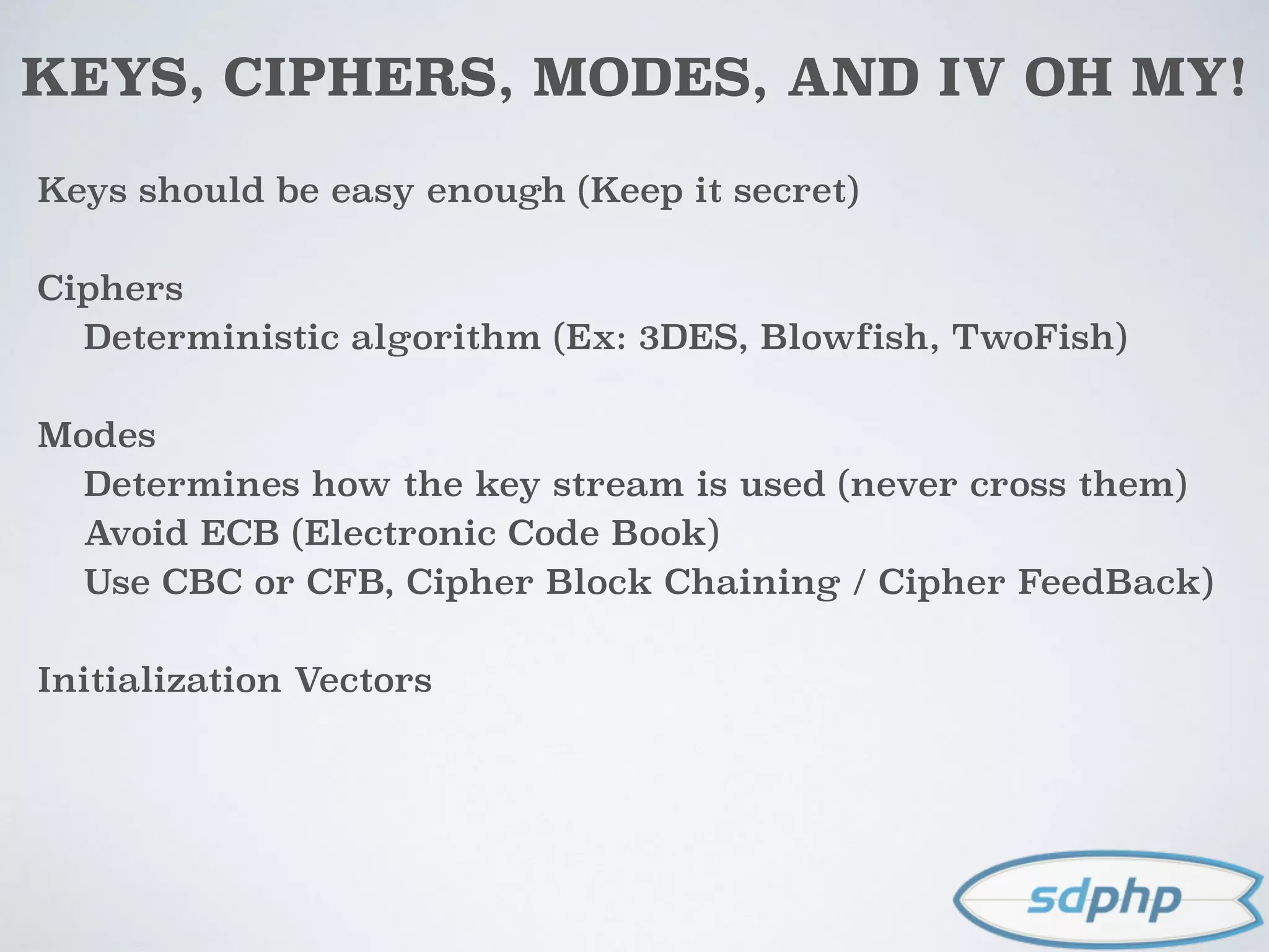 KEYS, CIPHERS, MODES, AND IV OH MY!
Keys should be easy enough (Keep it secret)
Ciphers
Deterministic algorithm (Ex: 3DES, Blowfish, TwoFish)
Modes
Determines how the key stream is used (never cross them)
Avoid ECB (Electronic Code Book)
Use CBC or CFB, Cipher Block Chaining / Cipher FeedBack)
Initialization Vectors
 